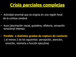Crisis parciales complejas
• Actividad anormal que se origina en una región focal
de la corteza cerebral
• Aura (alucinación visual, gustativa, olfatoria, sensación
emocional intensa)
• Perdida o distintos grados de ruptura de contacto
( al menos 2 de los siguientes: percepción, atención,
emoción, memoria o función ejecutiva)
 