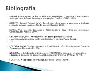 •   BASTOS, João Augusto de Souza. Educação Tecnológica: Conceitos, Características
    e Perspectivas. Revista Tecnologia e Interação. Curitiba: CEFET, 1998.

•   BARRETO, Raquel Goulart (org.). Tecnologias educacionais e educação a distância:
    avaliando políticas e práticas.Rio de Janeiro: Quartet, 2001.

   KENSKI, Vani Moreira. Educação e Tecnologias: o novo ritmo da informação.
    Campinas, SP: Papirus, 2007.

   LIBÂNEO, José Carlos. Adeus professor, adeus professora?: novas
   exigências educacionais e profissão docente. 5. ed. São Paulo: Cortez,
   2001.

   LOUZADA, Isabel Cristina. Impactos e Possibilidades das Tecnologias no Contexto
    Educacional. Florianópolis, 2001

   NOGUEIRA, L. L. Educação a distância. In: EDUCAÇÃO a distância: eixo temático 1:
    educação a distância no contexto global. Brasília: Universa, 1999. p. 75-99.

   SCHAFF, A. A sociedade informática. São Paulo: Unesp, 1990.
 