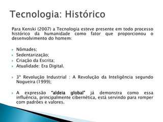 Para Kenski (2007) a Tecnologia esteve presente em todo processo
histórico da humanidade como fator que proporcionou o
desenvolvimento do homem:

   Nômades;
   Sedentarização;
   Criação da Escrita;
   Atualidade: Era Digital.

   3ª Revolução Industrial : A Revolução da Inteligência segundo
    Nogueira (1999);

   A expressão “aldeia global” já demonstra como essa
    influência, principalmente cibernética, está servindo para romper
    com padrões e valores.
 