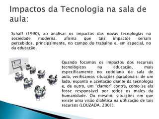 Schaff (1990), ao analisar os impactos das novas tecnologias na
sociedade    moderna,     afirma   que    tais  impactos    seriam
percebidos, principalmente, no campo do trabalho e, em especial, no
da educação.


                        Quando focamos os impactos dos recursos
                        tecnológicos      na       educação,       mais
                        especificamente no cotidiano da sala de
                        aula, verificamos situações paradoxais: de um
                        lado, espanto e aceitação diante da tecnologia
                        e, de outro, um “clamor” contra, como se ela
                        fosse responsável por todos os males da
                        humanidade. Ou mesmo, situações em que
                        existe uma visão dialética na utilização de tais
                        recursos (LOUZADA, 2001).
 
