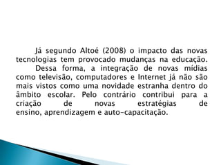 Já segundo Altoé (2008) o impacto das novas
tecnologias tem provocado mudanças na educação.
      Dessa forma, a integração de novas mídias
como televisão, computadores e Internet já não são
mais vistos como uma novidade estranha dentro do
âmbito escolar. Pelo contrário contribui para a
criação      de      novas      estratégias     de
ensino, aprendizagem e auto-capacitação.
 