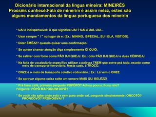 Dicionário internacional da língua mineira: MINEIRÊS
Prossêis cunhecê:Fala de minerim é assim mêzz, estes são
 alguns mandamentos da língua portuguesa dos mineirin


   * UAI é indispensável: O que significa UAI ? UAI é UAI, UAI...

   * Usar sempre " i " no lugar de e: (Ex.: MININO, ISPECIAL, EU I ELA, VISTIDO).

   * Dizer ÉMÊZZ? quando quiser uma confirmação.

   * Se quiser chamar atenção diga simplesmente ÓI QUIÓ.

   * Se estiver com fome coma PÃO DJI QUEJJ. Ex.: dois PÃO DJI QUEJJ e duas CÊIRVEJJ

   * Na falta de vocabulário específico utilizar a palavra TREM que serve prá tudo, exceto como
       meio de transporte ferroviário. Neste caso, é TROÇO.

   * ONZZ é o meio de transporte coletivo rodoviário.: Ex.: Lá vem o ONZZ.

   * Se aprovar alguma coisa solte um sonoro MAIS QUI BELÊZZ!

   * Prá fazer café, primeiro pergunte PÓPÔPÓ? Achou pouco, ficou ralo?
   Pergunte: PÓPÔ MAPOQUIM DIPÓ?

   * Se você não sabe onde está e nem para onde vai, pergunte simplesmente: ONCOTÔ?
       PRONCOVÔ? PRONÓISVAI ?
 