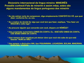 Dicionário internacional da língua mineira: MINEIRÊS
Prossêis cunhecê:Fala de minerim é assim mêzz, estes são
 alguns mandamentos da língua portuguesa dos mineirin


  * Se não estiver certo de comparecer, diga simplesmente CONFÓFÔ EU VÔ, que quer
      dizer: conforme for, eu vou.

  * Se o motivo da dúvida for algo que você tem que fazer, explique, "Vou fazer um
      NIGUCIM e volto logo".

  * Ao procurar alguém que concorde com você, dispare um NÉMÊZZ?

  * Use a expresão aumentativa DIMÁI DA CONTA. Ex.: ISSÉ BÃO DIMÁI DA CONTA,
      CÊÉ BOBO DIMÁI DA CONTA.

  * Usar sempre duas negativas prá deixar claro que você não sabe do que está
      falando "NUM sei NÃO".

  * Use sempre o diminutivo INN, tipo PIQUINININN, LUGARZINN, BOLINN, MINEIRINN,
      BOIOLINN, VIADINN.
 