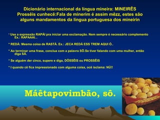 Dicionário internacional da língua mineira: MINEIRÊS
     Prossêis cunhecê:Fala de minerim é assim mêzz, estes são
      alguns mandamentos da língua portuguesa dos mineirin


* Use a expressão RAPÁI pra iniciar uma exclamação. Nem sempre é necessário complemento
   Ex.: RAPAAAI...

* REDÁ: Mesma coisa de RASTÁ. Ex.: JECA REDÁ ESS TREM AQUI Ó..

* Ao terminar uma frase, conclua com a palavra SÔ.Se tiver falando com uma mulher, então
    diga SÁ.

* Se alguém der cinco, supere e diga, DÔSSÊIS ou PROSSÊIS

* I quando cê fica impressionado com alguma coisa, ocê isclama: NÚ!!




          Máêtapovimbão, sô.
 