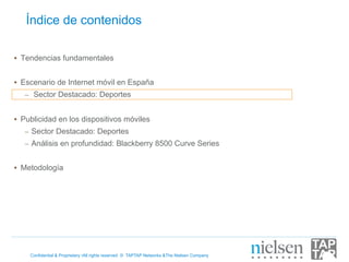 Índice de contenidos

•  Tendencias fundamentales


•  Escenario de Internet móvil en España
   –  Sector Destacado: Deportes


•  Publicidad en los dispositivos móviles
   –  Sector Destacado: Deportes
   –  Análisis en profundidad: Blackberry 8500 Curve Series


•  Metodología




    Confidential & Proprietary •All rights reserved © TAPTAP Networks &The Nielsen Company
 