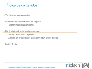 Índice de contenidos

•  Tendencias fundamentales


•  Escenario de Internet móvil en España
   –  Sector Destacado: Deportes


•  Publicidad en los dispositivos móviles
   –  Sector Destacado: Deportes
   –  Análisis en profundidad: Blackberry 8500 Curve Series


•  Metodología




    Confidential & Proprietary •All rights reserved © TAPTAP Networks &The Nielsen Company
 