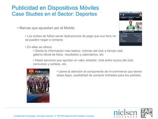 Publicidad en Dispositivos Móviles
Case Studies en el Sector: Deportes

   •  Marcas que apuestan por el Mobile:

            •  Los clubes de fútbol sacan Aplicaciones de pago que sus fans no
            se pueden negar a comprar.

            •  En ellas se ofrece:
                   •  Desde la información más básica: noticias del club a tiempo real,
                   galería oficial de fotos, resultados y calendarios, etc
                    •  Hasta servicios que aportan un valor añadido: chat entre socios del club,
                    concursos y sorteos, etc.

                                             •  Llama la atención el componente de m-commerce que tienen
                                             estas Apps: posibilidad de comprar entradas para los partidos.




Confidential & Proprietary •All rights reserved © TAPTAP Networks &The Nielsen Company
 
