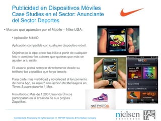 Publicidad en Dispositivos Móviles
    Case Studies en el Sector: Anunciante
    del Sector Deportes
•  Marcas que apuestan por el Mobile – Nike USA:

    •  Aplicación NikeID:

    Aplicación compatible con cualquier dispositivo móvil.

    Objetivo de la App: crear tus Nike a partir de cualquier
    foto y combinar los colores que quieras que más se
    ajusten a tu estilo.

    El usuario podrá comprar directamente desde su
    teléfono las zapatillas que haya creado.

    Para darle más visibilidad y notoriedad al lanzamiento
    de dicha App, se realizó una acción de Mensajería en
    Times Square durante 1 Mes.

    Resultados: Más de 1.200 Usuarios Únicos
    participaron en la creación de sus propias
    Zapatillas.




      Confidential & Proprietary •All rights reserved © TAPTAP Networks &The Nielsen Company
 