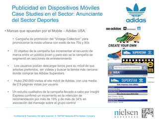 Publicidad en Dispositivos Móviles
      Case Studies en el Sector: Anunciante
      del Sector Deportes
•  Marcas que apuestan por el Mobile – Adidas USA:

      •  Campaña de promoción del “Vintage Collection” para
      promocionar la moda urbana con estilo de los 70s y 80s

 •     El objetivo de la campaña fue incrementar el recuerdo de
      marca entre un público joven y para eso se la campaña se
      segmentó en secciones de entretenimiento

 •     Los usuarios podían descargar tonos para su móvil de sus
      artisitas preferidos, ver vídeos y buscar la tienda más cercana
      donde comprar las Adidas Superstars

 •     Hubo 290.000 visitas al site móvil de Adidas, con una media
      de 2,9 páginas vistas por usuario

 •    Un estudio cualitativo de la campaña llevado a cabo por Insight
      Express confirmó un incremento en la intención de
      recomendación por más de 19% y de más de 34% en
      asociación del mensaje sobre el grupo control



      Confidential & Proprietary •All rights reserved © TAPTAP Networks &The Nielsen Company
 