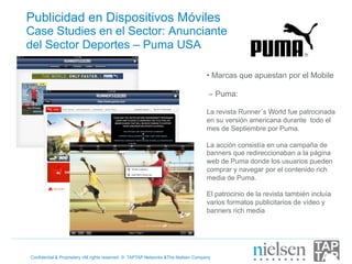 Publicidad en Dispositivos Móviles
Case Studies en el Sector: Anunciante
del Sector Deportes – Puma USA

                                                                                    •  Marcas que apuestan por el Mobile

                                                                                     – Puma:

                                                                                    La revista Runner´s World fue patrocinada
                                                                                    en su versión americana durante todo el
                                                                                    mes de Septiembre por Puma.

                                                                                    La acción consistía en una campaña de
                                                                                    banners que redireccionaban a la página
                                                                                    web de Puma donde los usuarios pueden
                                                                                    comprar y navegar por el contenido rich
                                                                                    media de Puma.

                                                                                    El patrocinio de la revista también incluía
                                                                                    varios formatos publicitarios de vídeo y
                                                                                    banners rich media




Confidential & Proprietary •All rights reserved © TAPTAP Networks &The Nielsen Company
 