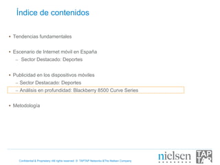 Índice de contenidos

•  Tendencias fundamentales


•  Escenario de Internet móvil en España
   –  Sector Destacado: Deportes


•  Publicidad en los dispositivos móviles
   –  Sector Destacado: Deportes
   –  Análisis en profundidad: Blackberry 8500 Curve Series


•  Metodología




    Confidential & Proprietary •All rights reserved © TAPTAP Networks &The Nielsen Company
 