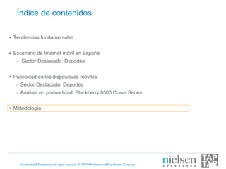 Índice de contenidos

•  Tendencias fundamentales


•  Escenario de Internet móvil en España
   –  Sector Destacado: Deportes


•  Publicidad en los dispositivos móviles
   –  Sector Destacado: Deportes
   –  Análisis en profundidad: Blackberry 8500 Curve Series


•  Metodología




    Confidential & Proprietary •All rights reserved © TAPTAP Networks &The Nielsen Company
 