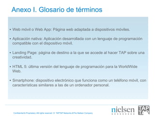 Anexo I. Glosario de términos

•  Web móvil o Web App: Página web adaptada a dispositivos móviles.

•  Aplicación nativa: Aplicación desarrollada con un lenguaje de programación
   compatible con el dispositivo móvil.

•  Landing Page: página de destino a la que se accede al hacer TAP sobre una
   creatividad.

•  HTML 5: última versión del lenguaje de programación para la WorldWide
   Web.

•  Smartphone: dispositivo electrónico que funciona como un teléfono móvil, con
   características similares a las de un ordenador personal.




  Confidential & Proprietary •All rights reserved © TAPTAP Networks &The Nielsen Company
 