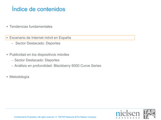 Índice de contenidos

•  Tendencias fundamentales


•  Escenario de Internet móvil en España
   –  Sector Destacado: Deportes


•  Publicidad en los dispositivos móviles
   –  Sector Destacado: Deportes
   –  Análisis en profundidad: Blackberry 8500 Curve Series


•  Metodología




    Confidential & Proprietary •All rights reserved © TAPTAP Networks &The Nielsen Company
 