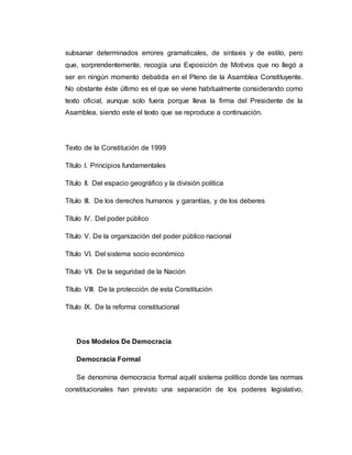 subsanar determinados errores gramaticales, de sintaxis y de estilo, pero 
que, sorprendentemente, recogía una Exposición de Motivos que no llegó a 
ser en ningún momento debatida en el Pleno de la Asamblea Constituyente. 
No obstante éste último es el que se viene habitualmente considerando como 
texto oficial, aunque solo fuera porque lleva la firma del Presidente de la 
Asamblea, siendo este el texto que se reproduce a continuación. 
Texto de la Constitución de 1999 
Título I. Principios fundamentales 
Título II. Del espacio geográfico y la división política 
Título III. De los derechos humanos y garantías, y de los deberes 
Título IV. Del poder público 
Título V. De la organización del poder público nacional 
Título VI. Del sistema socio económico 
Título VII. De la seguridad de la Nación 
Título VIII. De la protección de esta Constitución 
Título IX. De la reforma constitucional 
Dos Modelos De Democracia 
Democracia Formal 
Se denomina democracia formal aquél sistema político donde las normas 
constitucionales han previsto una separación de los poderes legislativo, 
 