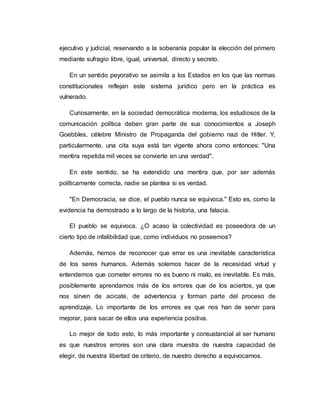 ejecutivo y judicial, reservando a la soberanía popular la elección del primero 
mediante sufragio libre, igual, universal, directo y secreto. 
En un sentido peyorativo se asimila a los Estados en los que las normas 
constitucionales reflejan este sistema jurídico pero en la práctica es 
vulnerado. 
Curiosamente, en la sociedad democrática moderna, los estudiosos de la 
comunicación política deben gran parte de sus conocimientos a Joseph 
Goebbles, célebre Ministro de Propaganda del gobierno nazi de Hitler. Y, 
particularmente, una cita suya está tan vigente ahora como entonces: "Una 
mentira repetida mil veces se convierte en una verdad". 
En este sentido, se ha extendido una mentira que, por ser además 
políticamente correcta, nadie se plantea si es verdad. 
"En Democracia, se dice, el pueblo nunca se equivoca." Esto es, como la 
evidencia ha demostrado a lo largo de la historia, una falacia. 
El pueblo se equivoca. ¿O acaso la colectividad es poseedora de un 
cierto tipo de infalibilidad que, como individuos no poseemos? 
Además, hemos de reconocer que errar es una inevitable característica 
de los seres humanos. Además solemos hacer de la necesidad virtud y 
entendemos que cometer errores no es bueno ni malo, es inevitable. Es más, 
posiblemente aprendamos más de los errores que de los aciertos, ya que 
nos sirven de acicate, de advertencia y forman parte del proceso de 
aprendizaje. Lo importante de los errores es que nos han de servir para 
mejorar, para sacar de ellos una experiencia positiva. 
Lo mejor de todo esto, lo más importante y consustancial al ser humano 
es que nuestros errores son una clara muestra de nuestra capacidad de 
elegir, de nuestra libertad de criterio, de nuestro derecho a equivocarnos. 
 