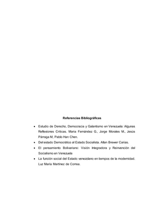 Referencias Bibliográficas 
 Estudio de Derecho, Democracia y Galantismo en Venezuela: Algunas 
Reflexiones Criticas. Maria Fernández G., Jorge Morales M., Jesús 
Párraga M, Pablo Han Chen. 
 Del estado Democrático al Estado Socialista. Allan Brewer Carias. 
 El pensamiento Bolivariano: Visión Integradora y Reinvención del 
Socialismo en Venezuela 
 La función social del Estado venezolano en tiempos de la modernidad. 
Luz María Martínez de Correa. 
 