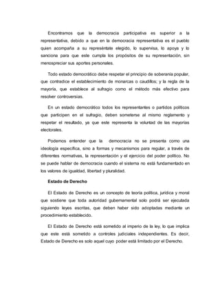 Encontramos que la democracia participativa es superior a la 
representativa, debido a que en la democracia representativa es el pueblo 
quien acompaña a su represéntate elegido, lo supervisa, lo apoya y lo 
sanciona para que este cumpla los propósitos de su representación, sin 
menospreciar sus aportes personales. 
Todo estado democrático debe respetar el principio de soberanía popular, 
que contradice el establecimiento de monarcas o caudillos; y la regla de la 
mayoría, que establece al sufragio como el método más efectivo para 
resolver controversias. 
En un estado democrático todos los representantes o partidos políticos 
que participen en el sufragio, deben someterse al mismo reglamento y 
respetar el resultado, ya que este representa la voluntad de las mayorías 
electorales. 
Podemos entender que la democracia no se presenta como una 
ideología específica, sino a formas y mecanismos para regular, a través de 
diferentes normativas, la representación y el ejercicio del poder político. No 
se puede hablar de democracia cuando el sistema no está fundamentado en 
los valores de igualdad, libertad y pluralidad. 
Estado de Derecho 
El Estado de Derecho es un concepto de teoría política, jurídica y moral 
que sostiene que toda autoridad gubernamental solo podrá ser ejecutada 
siguiendo leyes escritas, que deben haber sido adoptadas mediante un 
procedimiento establecido. 
El Estado de Derecho está sometido al imperio de la ley, lo que implica 
que este está sometido a controles judiciales independientes. Es decir, 
Estado de Derecho es solo aquel cuyo poder está limitado por el Derecho. 
 