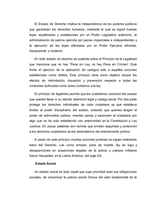 El Estado de Derecho implica la independencia de los poderes públicos 
que garantizan los derechos humanos, mediante lo cual se logran buenas 
leyes equilibradas y establecidas por un Poder Legislativo autónomo, la 
administración de justicia ejercida por jueces imparciales e independientes y 
la ejecución de las leyes efectuada por un Poder Ejecutivo eficiente, 
transparente y moderno. 
En todo estado de derecho se sustenta sobre el Principio de la Legalidad 
que menciona que no hay “Pena sin Ley, no hay Pena sin Crimen”. Este 
limita el ejercicio de la aplicación de castigos solo a aquellas acciones 
establecidas como delitos. Este principio tiene como objetivo disipar los 
efectos de intimidación, disuasión y prevención respecto a todas las 
conductas tipificadas como actos contrarios a la ley. 
El principio de legalidad permite que los ciudadanos conozcan las causas 
que pueden llevar a su debida detención legal y castigo penal. Por otra parte 
protege los derechos individuales de cada ciudadano ya que establece 
límites al poder disciplinario del estado, evitando que quienes tengan el 
poder de administrar justicia, inventen penas y sancionen al ciudadano por 
algo que no ha sido establecido con anterioridad en la Constitución o Ley 
Jurídica. En pocas palabras son normas que brindan seguridad y protección 
a los derechos ciudadanos de los destinatarios del ordenamiento jurídico. 
A pesar de este principio muchas acciones punitivas se siguen realizando 
fuera del Derecho. Las como torturas, pena de muerte, ley de fuga y 
desapariciones en actuaciones ilegales de la policía y cuerpos militares 
fueron frecuentes en la Latino América del siglo XX. 
Estado Social 
Un estado social es todo aquel que cuya prioridad sean sus obligaciones 
sociales, de encaminar la justicia social. Deriva del valor fundamental de la 
 