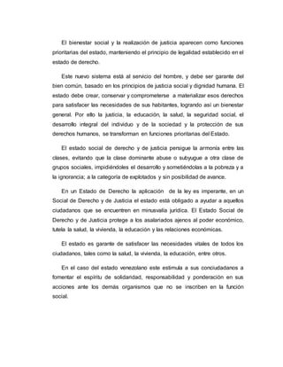 El bienestar social y la realización de justicia aparecen como funciones 
prioritarias del estado, manteniendo el principio de legalidad establecido en el 
estado de derecho. 
Este nuevo sistema está al servicio del hombre, y debe ser garante del 
bien común, basado en los principios de justicia social y dignidad humana. El 
estado debe crear, conservar y comprometerse a materializar esos derechos 
para satisfacer las necesidades de sus habitantes, logrando así un bienestar 
general. Por ello la justicia, la educación, la salud, la seguridad social, el 
desarrollo integral del individuo y de la sociedad y la protección de sus 
derechos humanos, se transforman en funciones prioritarias del Estado. 
El estado social de derecho y de justicia persigue la armonía entre las 
clases, evitando que la clase dominante abuse o subyugue a otra clase de 
grupos sociales, impidiéndoles el desarrollo y sometiéndolas a la pobreza y a 
la ignorancia; a la categoría de explotados y sin posibilidad de avance. 
En un Estado de Derecho la aplicación de la ley es imperante, en un 
Social de Derecho y de Justicia el estado está obligado a ayudar a aquellos 
ciudadanos que se encuentren en minusvalía jurídica. El Estado Social de 
Derecho y de Justicia protege a los asalariados ajenos al poder económico, 
tutela la salud, la vivienda, la educación y las relaciones económicas. 
El estado es garante de satisfacer las necesidades vitales de todos los 
ciudadanos, tales como la salud, la vivienda, la educación, entre otros. 
En el caso del estado venezolano este estimula a sus conciudadanos a 
fomentar el espíritu de solidaridad, responsabilidad y ponderación en sus 
acciones ante los demás organismos que no se inscriben en la función 
social. 
 
