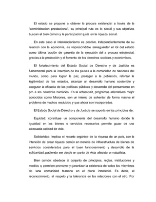El estado se propone a obtener la procura existencial a través de la 
“administración prestacional”, su principal ruta es lo social y sus objetivos 
buscan el bien común y la participación justa en la riqueza social. 
En este caso el intervencionismo es positivo. Independientemente de su 
relación con la economía, es imprescindible salvaguardar el rol del estado 
como última opción de garantía de la ejecución del a procura existencial, 
gracias a la protección y el fomento de los derechos sociales y económicos. 
El fortalecimiento del Estado Social de Derecho y de Justicia es 
fundamental para la inserción de los países a la comunidad de naciones del 
mundo, como para lograr la paz, proteger a la población, reforzar la 
legitimidad de los estados, alcanzar un desarrollo humano sostenible y 
asegurar la eficacia de las políticas públicas y desarrollo del pensamiento en 
pro a los derechos humanos. En la actualidad, programas alternativos mejor 
conocidos como Misiones, son un intento de solventar de forma masiva el 
problema de muchos excluidos y que ahora son incorporados. 
El Estado Social de Derecho y de Justicia se soporta en los principios de: 
Equidad: constituye un componente del desarrollo humano donde la 
igualdad en los bienes o servicios necesarios permite gozar de una 
adecuada calidad de vida. 
Solidaridad: Implica el reparto orgánico de la riqueza de un país, con la 
intención de crear riqueza común en materia de infraestructura de bienes de 
servicios considerados para el buen funcionamiento y desarrollo de la 
solidaridad, pudiendo ser desde un punto de vista altruista o mutualista. 
Bien común: obedece al conjunto de principios, reglas, instituciones y 
medios q permiten promover y garantizar la existencia de todos los miembros 
de luna comunidad humana en el plano inmaterial. Es decir, el 
reconocimiento, el respeto y la tolerancia en las relaciones con el otro. Por 
 