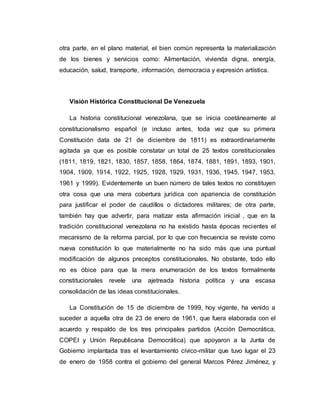 otra parte, en el plano material, el bien común representa la materialización 
de los bienes y servicios como: Alimentación, vivienda digna, energía, 
educación, salud, transporte, información, democracia y expresión artística. 
Visión Histórica Constitucional De Venezuela 
La historia constitucional venezolana, que se inicia coetáneamente al 
constitucionalismo español (e incluso antes, toda vez que su primera 
Constitución data de 21 de diciembre de 1811) es extraordinariamente 
agitada ya que es posible constatar un total de 25 textos constitucionales 
(1811, 1819, 1821, 1830, 1857, 1858, 1864, 1874, 1881, 1891, 1893, 1901, 
1904, 1909, 1914, 1922, 1925, 1928, 1929, 1931, 1936, 1945, 1947, 1953, 
1961 y 1999). Evidentemente un buen número de tales textos no constituyen 
otra cosa que una mera cobertura jurídica con apariencia de constitución 
para justificar el poder de caudillos o dictadores militares; de otra parte, 
también hay que advertir, para matizar esta afirmación inicial , que en la 
tradición constitucional venezolana no ha existido hasta épocas recientes el 
mecanismo de la reforma parcial, por lo que con frecuencia se reviste como 
nueva constitución lo que materialmente no ha sido más que una puntual 
modificación de algunos preceptos constitucionales. No obstante, todo ello 
no es óbice para que la mera enumeración de los textos formalmente 
constitucionales revele una ajetreada historia política y una escasa 
consolidación de las ideas constitucionales. 
La Constitución de 15 de diciembre de 1999, hoy vigente, ha venido a 
suceder a aquella otra de 23 de enero de 1961, que fuera elaborada con el 
acuerdo y respaldo de los tres principales partidos (Acción Democrática, 
COPEI y Unión Republicana Democrática) que apoyaron a la Junta de 
Gobierno implantada tras el levantamiento cívico-militar que tuvo lugar el 23 
de enero de 1958 contra el gobierno del general Marcos Pérez Jiménez, y 
 