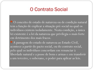 O Contrato Social
O conceito de estado de natureza ou de condição natural
tem a função de explicar a situação pré-social na qual os
indivíduos existem isoladamente. Nesta condição, a única
lei existente é a lei da natureza que privilegia o mais forte
em detrimento dos mais fracos.
A passagem do estado de natureza ao Estado Civil,
acontece a partir do pacto social, ou do contrato social,
pelo qual os indivíduos concordam em renunciar à
liberdade natural e a posse de bens e armas e em transferir
a um terceiro, o soberano, o poder para aplicar as leis.
 