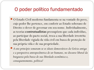 O poder político fundamentado
O Estado Civil moderno fundamenta-se na vontade do povo,
cujo poder lhe pertence, em conferir ao Estado soberano de
Direito o dever de governar em seu nome. Individualmente,
as teorias contratualistas pressupõem que cada indivíduo,
ao participar do pacto social, troca a sua liberdade irrestrita
pela liberdade vigiada da vida civil em busca de proteção de
sua própria vida e de sua propriedade.
A este princípio somaram-se os ideais democráticos da Grécia antiga
e a perspectiva antropocêntrica de ser humano, no discurso liberal da
burguesia pela busca de sua liberdade econômica e,
consequentemente, política!
 