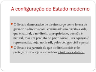 A configuração do Estado moderno
O Estado democrático de direito surge como forma de
garantir os direitos civis, consumados no direito à vida,
que é natural, e no direito a propriedade, que não é
natural, mas um produto do pacto social. Esta equação é
representada, hoje, no Brasil, pelos códigos civil e penal.
O Estado é a garantia de que os direitos civis e de
proteção à vida sejam estendidos a todos os cidadãos.
 