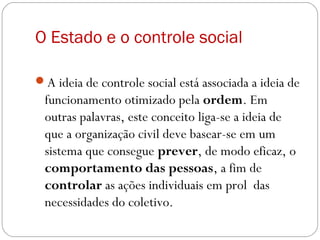 O Estado e o controle social
A ideia de controle social está associada a ideia de
funcionamento otimizado pela ordem. Em
outras palavras, este conceito liga-se a ideia de
que a organização civil deve basear-se em um
sistema que consegue prever, de modo eficaz, o
comportamento das pessoas, a fim de
controlar as ações individuais em prol das
necessidades do coletivo.
 