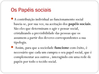Os Papéis sociais
A contribuição individual ao funcionamento social
baseia-se, por sua vez, na aceitação dos papéis sociais.
São eles que determinam o agir e pensar social,
cristalizando a previsibilidade das pessoas que os
assumem a partir dos deveres correspondentes a sua
tipologia.
 Assim, para que a sociedade funcione com êxito, é
necessário que cada um cumpra o seu papel social, que é
complementar aos outros , interagindo em uma rede de
papéis por todo o tecido social.
 