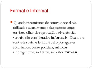 Formal e Informal
Quando mecanismos de controle social são
utilizados casualmente pelas pessoas como
sorrisos, olhar de reprovação, advertências
verbais, são considerados informais. Quando o
controle social é levado a cabo por agentes
autorizados, como policiais, médicos
empregadores, militares, são ditos formais.
 