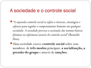 A sociedade e o controle social
“A expressão controle social se refere a técnicas, estratégias e
esforços para regular o comportamento humano em qualquer
sociedade. A sociedade provoca a aceitação das normas básicas
(formais ou informais) através do controle social” (Reinaldo
Dias).
Uma sociedade exerce controle social sobre seus
membros de três modos principais: a socialização, a
pressão do grupo e através de sanções.
 
