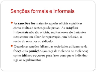 Sanções formais e informais
As sanções formais são aquelas oficiais e públicas
como multas e sentenças de prisão. As sanções
informais não são oficiais, muitas vezes são bastantes
sutis como um olhar de reprovação, um beliscão, o
medo de se expor ao ridículo.
Quando as sanções falham, as sociedades utilizam-se da
força e da punição (ameaça de violência ou violência)
como último recurso para fazer com que o indivíduo
siga os regulamentos
 