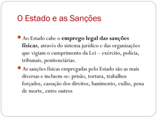 O Estado e as Sanções
Ao Estado cabe o emprego legal das sanções
físicas, através do sistema jurídico e das organizações
que vigiam o cumprimento da Lei – exército, polícia,
tribunais, penitenciárias.
As sanções físicas empregadas pelo Estado são as mais
diversas e incluem-se: prisão, tortura, trabalhos
forçados, cassação dos direitos, banimento, exílio, pena
de morte, entre outros
 