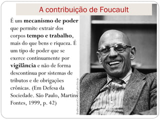 A contribuição de Foucault
É um mecanismo de poder
que permite extrair dos
corpos tempo e trabalho,
mais do que bens e riqueza. É
um tipo de poder que se
exerce continuamente por
vigilância e não de forma
descontínua por sistemas de
tributos e de obrigações
crônicas. (Em Defesa da
Sociedade. São Paulo, Martins
Fontes, 1999, p. 42)
 