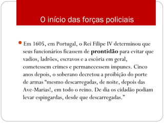 O início das forças policiais
Em 1605, em Portugal, o Rei Filipe IV determinou que
seus funcionários ficassem de prontidão para evitar que
vadios, ladrões, escravos e a escória em geral,
cometessem crimes e permanecessem impunes. Cinco
anos depois, o soberano decretou a proibição do porte
de armas “mesmo descarregadas, de noite, depois das
Ave-Marias!, em todo o reino. De dia os cidadão podiam
levar espingardas, desde que descarregadas.”
 