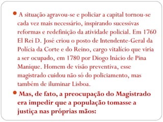 A situação agravou-se e policiar a capital tornou-se
cada vez mais necessário, inspirando sucessivas
reformas e redefinição da atividade policial. Em 1760
El Rei D. José criou o posto de Intendente-Geral da
Polícia da Corte e do Reino, cargo vitalício que viria
a ser ocupado, em 1780 por Diogo Inácio de Pina
Manique. Homem de visão preventiva, esse
magistrado cuidou não só do policiamento, mas
também de iluminar Lisboa.
Mas, de fato, a preocupação do Magistrado
era impedir que a população tomasse a
justiça nas próprias mãos:
 
