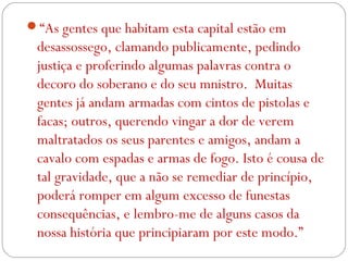 “As gentes que habitam esta capital estão em
desassossego, clamando publicamente, pedindo
justiça e proferindo algumas palavras contra o
decoro do soberano e do seu mnistro. Muitas
gentes já andam armadas com cintos de pistolas e
facas; outros, querendo vingar a dor de verem
maltratados os seus parentes e amigos, andam a
cavalo com espadas e armas de fogo. Isto é cousa de
tal gravidade, que a não se remediar de princípio,
poderá romper em algum excesso de funestas
consequências, e lembro-me de alguns casos da
nossa história que principiaram por este modo.”
 