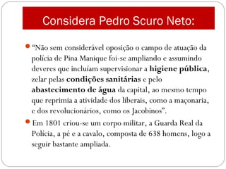Considera Pedro Scuro Neto:
“Não sem considerável oposição o campo de atuação da
polícia de Pina Manique foi-se ampliando e assumindo
deveres que incluíam supervisionar a higiene pública,
zelar pelas condições sanitárias e pelo
abastecimento de água da capital, ao mesmo tempo
que reprimia a atividade dos liberais, como a maçonaria,
e dos revolucionários, como os Jacobinos”.
Em 1801 criou-se um corpo militar, a Guarda Real da
Polícia, a pé e a cavalo, composta de 638 homens, logo a
seguir bastante ampliada.
 
