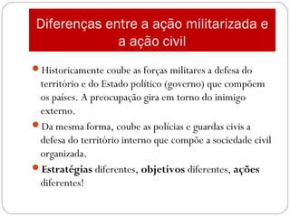 Diferenças entre a ação militarizada e
a ação civil
Historicamente coube as forças militares a defesa do
território e do Estado político (governo) que compõem
os países. A preocupação gira em torno do inimigo
externo.
Da mesma forma, coube as polícias e guardas civis a
defesa do território interno que compõe a sociedade civil
organizada.
Estratégias diferentes, objetivos diferentes, ações
diferentes!
 