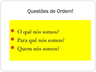 Questões de Ordem!
 O quê nós somos?
 Para quê nós somos?
 Quem nós somos?
 