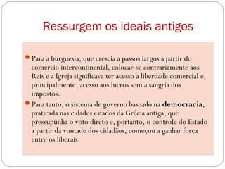 Ressurgem os ideais antigos
Para a burguesia, que crescia a passos largos a partir do
comércio intercontinental, colocar-se contrariamente aos
Reis e a Igreja significava ter acesso a liberdade comercial e,
principalmente, acesso aos lucros sem a sangria dos
impostos.
Para tanto, o sistema de governo baseado na democracia,
praticada nas cidades estados da Grécia antiga, que
pressupunha o voto direto e, portanto, o controle do Estado
a partir da vontade dos cidadãos, começou a ganhar força
entre os liberais.
 