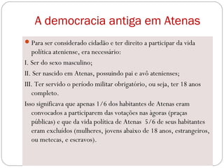 A democracia antiga em Atenas
Para ser considerado cidadão e ter direito a participar da vida
política ateniense, era necessário:
I. Ser do sexo masculino;
II. Ser nascido em Atenas, possuindo pai e avô atenienses;
III. Ter servido o período militar obrigatório, ou seja, ter 18 anos
completo.
Isso significava que apenas 1/6 dos habitantes de Atenas eram
convocados a participarem das votações nas àgoras (praças
públicas) e que da vida política de Atenas 5/6 de seus habitantes
eram excluídos (mulheres, jovens abaixo de 18 anos, estrangeiros,
ou metecas, e escravos).
 