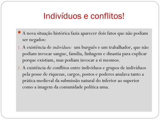 Indivíduos e conflitos!
A nova situação histórica fazia aparecer dois fatos que não podiam
ser negados:
1. A existência de indivíduos: um burguês e um trabalhador, que não
podiam invocar sangue, família, linhagem e dinastia para explicar
porque existiam, mas podiam invocar a si mesmos.
2. A existência de conflitos entre indivíduos e grupos de indivíduos
pela posse de riquezas, cargos, postos e poderes anulava tanto a
prática medieval da submissão natural do inferior ao superior
como a imagem da comunidade política uma.
 