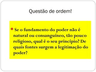 Questão de ordem!
Se o fundamento do poder não é
natural ou consanguíneo, tão pouco
religioso, qual é o seu princípio? De
quais fontes surgem a legitimação do
poder?
 