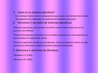 1. ¿Qué es un sistema operativo?
Es el software básico de una computadora que provee una interfaz entre el resto
de programas del ordenador, los dispositivos hardware y el usuario.
2. Menciona 3 ejemplos de sistemas operativos
*Sistemas operativos estructurales: Se definen a partir de los requisitos en los
usuarios y de software
*Sistemas de operativos de estructura monolítica: Se basa en un solo programa, el
cual entrelaza un conjunto de rutinas
*Sistemas operativos de estructura jerárquica: Como su nombre lo indica, en ellos
sus diversos elementos cumplen funciones jerárquicas o de grado.
3. Menciona 5 versiones de Windows.
*Windows 3.1 (1992)
*Windows 95 (1995)
 