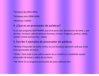 *Windows Xp (2001-2005)
*Windows vista (2006-2008)
*Windows 7 (2009)
4. ¿Qué es un procesador de palabras?
Es un tipo programa (SOFTWARE), que sirve para crear documentos de texto, y que
permite, introducir además diversos formatos al texto, imágenes, graficas, tablas,
sonidos y hasta animaciones , videos.
5. Escribe 5 ejemplos de procesador de palabras
*Writely: Procesador de textos online: es una novedosa aplicación web que actúa
como procesador de textos
*Writer: Tiene todo lo que cabría esperar de un moderno y complétate equipo
procesador de textos o editor de escritorio
*Abi Word: Es un programa procesador de texto software libre
 