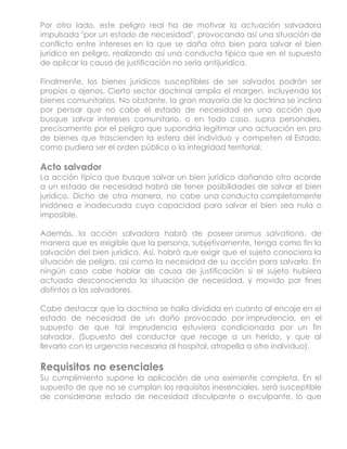 Por otro lado, este peligro real ha de motivar la actuación salvadora
impulsada "por un estado de necesidad", provocando así una situación de
conflicto entre intereses en la que se daña otro bien para salvar el bien
jurídico en peligro, realizando así una conducta típica que en el supuesto
de aplicar la causa de justificación no sería antijurídica.

Finalmente, los bienes jurídicos susceptibles de ser salvados podrán ser
propios o ajenos. Cierto sector doctrinal amplía el margen, incluyendo los
bienes comunitarios. No obstante, la gran mayoría de la doctrina se inclina
por pensar que no cabe el estado de necesidad en una acción que
busque salvar intereses comunitario, o en todo caso, supra personales,
precisamente por el peligro que supondría legitimar una actuación en pro
de bienes que trascienden la esfera del individuo y competen al Estado,
como pudiera ser el orden público o la integridad territorial.

Acto salvador
La acción típica que busque salvar un bien jurídico dañando otro acorde
a un estado de necesidad habrá de tener posibilidades de salvar el bien
jurídico. Dicho de otra manera, no cabe una conducta completamente
inidónea e inadecuada cuya capacidad para salvar el bien sea nula o
imposible.

Además, la acción salvadora habrá de poseer animus salvationis, de
manera que es exigible que la persona, subjetivamente, tenga como fin la
salvación del bien jurídico. Así, habrá que exigir que el sujeto conociera la
situación de peligro, así como la necesidad de su acción para salvarlo. En
ningún caso cabe hablar de causa de justificación si el sujeto hubiera
actuado desconociendo la situación de necesidad, y movido por fines
distintos a los salvadores.

Cabe destacar que la doctrina se halla dividida en cuanto al encaje en el
estado de necesidad de un daño provocado por imprudencia, en el
supuesto de que tal imprudencia estuviera condicionada por un fin
salvador. (Supuesto del conductor que recoge a un herido, y que al
llevarlo con la urgencia necesaria al hospital, atropella a otro individuo).

Requisitos no esenciales
Su cumplimiento supone la aplicación de una eximente completa. En el
supuesto de que no se cumplan los requisitos inesenciales, será susceptible
de considerarse estado de necesidad disculpante o exculpante, lo que
 