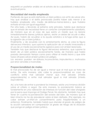 requerirá un posterior análisis en el estrato de la culpabilidad y reducirá la
eventual pena.

Necesidad del medio empleado
Partiendo de que se está dañando un bien jurídico con el fin de salvar otro,
hay que analizar si el daño provocado podría haber sido menor si se
hubiera empleado otro medio de defensa menos lesivo y que hubiera
evitado el mal con igual seguridad.
Por otro lado, y llevando al extremo este principio, habría que destacar
que el estado de necesidad tiene un carácter completamente subsidiario,
de manera que en el caso de que exista un medio que no lesione
inmediatamente bienes jurídicos ajenos, existe un deber de acudir a ellos.
Así pues, habrá de acudirse a la ayuda estatal o a la fuga antes que a
la agresión de un bien jurídico.
Finalmente, y de acuerdo con lo anteriormente dicho, se crea la figura
del exceso intensivo, que supone la aplicación de un medio innecesario o
el uso de un medio excesivamente agresivo para con el bien lesionado.
También hay que destacar la figura del exceso extensivo, que supone la
lesión de un bien jurídico excesivamente tardía, de manera que había
pasado demasiado tiempo como para utilizar el medio lesivo y que éste
fuese útil para salvar el bien jurídico en peligro.
Los excesos pueden ser dolosos, inconscientes, imprudentes o motivados
por error vencible o invencible.

Proporcionalidad de males
El mal provocado ha de ser igual o menor que el mal que se trata de
evitar. De esta manera, sólo cabe la proporcionalidad en caso de
conflicto entre mal salvador menor que mal salvado (interés
preponderante) o entre mal salvador igual a mal salvado (interés
equivalente).

Así, a la hora de entrar a ponderar los intereses, existe una inmensa división
sobre el criterio a seguir. De esta manera, la ponderación básica se
fundamenta en una valoración de intereses en función del valor otorgado
por la pena que imponga el Código Penal. No obstante, también hay que
tener en cuenta la ponderación del estado del bien, de manera que el
bien intacto no ha de prevalecer sobre el bien dañado. (Por ejemplo, no
cabe extraer un riñón sin consentimiento para trasplantárselo a un
enfermo). Finalmente, también habrá que atender al grado de peligro de
la acción salvadora en comparación al grado de riesgo de la situación
que ponga en peligro el bien jurídico.
 